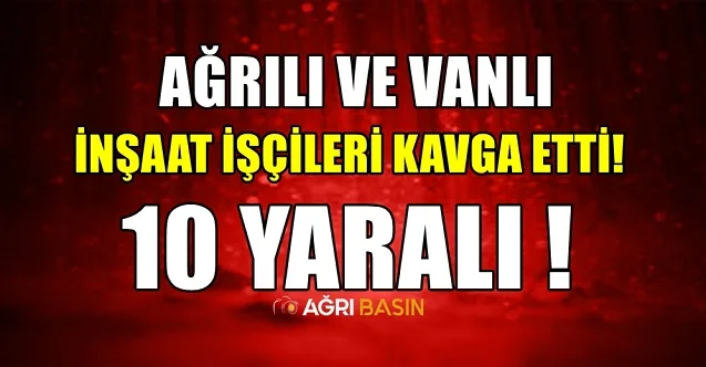Ağrılı ve Vanlı İşçilerin şantiye kavgası: 10 yaralı, 2 ağır